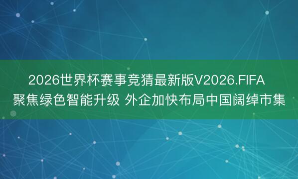 2026世界杯赛事竞猜最新版V2026.FIFA 聚焦绿色智能升级 外企加快布局中国阔绰市集