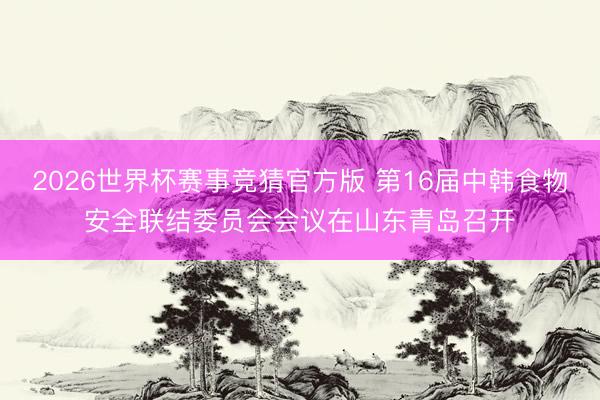 2026世界杯赛事竞猜官方版 第16届中韩食物安全联结委员会会议在山东青岛召开