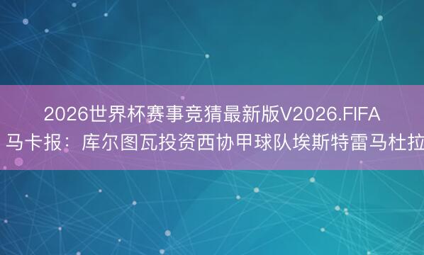 2026世界杯赛事竞猜最新版V2026.FIFA 马卡报：库尔图瓦投资西协甲球队埃斯特雷马杜拉