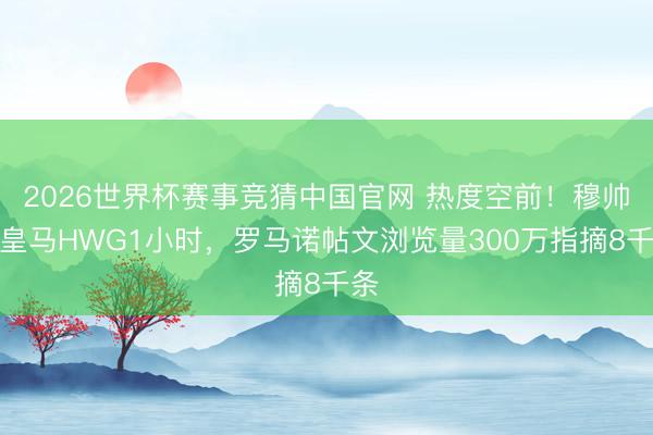 2026世界杯赛事竞猜中国官网 热度空前！穆帅回皇马HWG1小时，罗马诺帖文浏览量300万指摘8千条