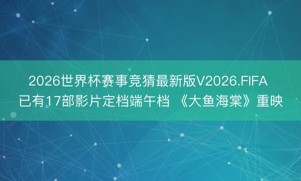 2026世界杯赛事竞猜最新版V2026.FIFA 已有17部影片定档端午档 《大鱼海棠》重映