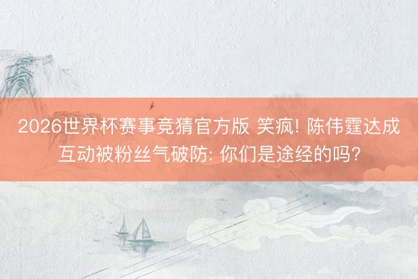 2026世界杯赛事竞猜官方版 笑疯! 陈伟霆达成互动被粉丝气破防: 你们是途经的吗?