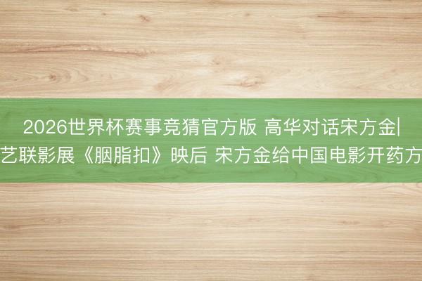 2026世界杯赛事竞猜官方版 高华对话宋方金|艺联影展《胭脂扣》映后 宋方金给中国电影开药方
