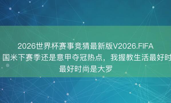 2026世界杯赛事竞猜最新版V2026.FIFA 卡佩罗：国米下赛季还是意甲夺冠热点，我握教生活最好时尚是大罗