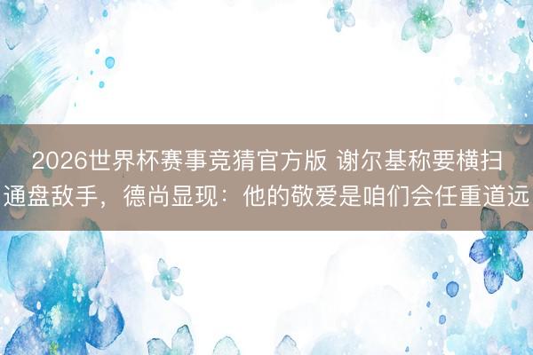 2026世界杯赛事竞猜官方版 谢尔基称要横扫通盘敌手，德尚显现：他的敬爱是咱们会任重道远