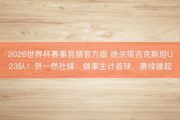 2026世界杯赛事竞猜官方版 绝杀塔吉克斯坦U23队!贺一然社媒:做事生计首球,赓续雄起