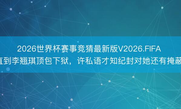 2026世界杯赛事竞猜最新版V2026.FIFA 直到李翘琪顶包下狱，许私语才知纪封对她还有掩蔽！