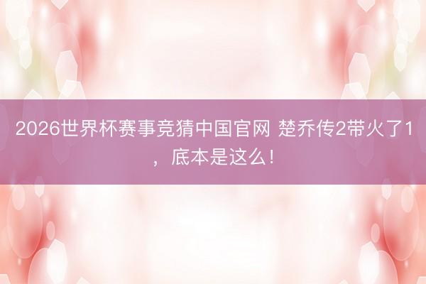 2026世界杯赛事竞猜中国官网 楚乔传2带火了1,底本是这么!