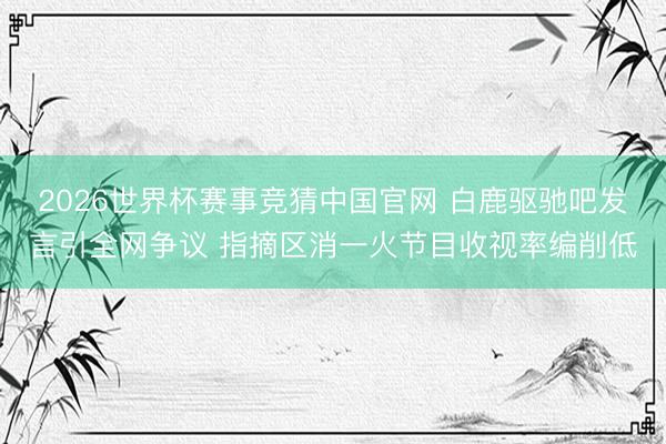 2026世界杯赛事竞猜中国官网 白鹿驱驰吧发言引全网争议 指摘区消一火节目收视率编削低