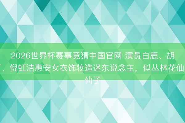 2026世界杯赛事竞猜中国官网 演员白鹿、胡可、倪虹洁惠安女衣饰妆造迷东说念主，似丛林花仙子