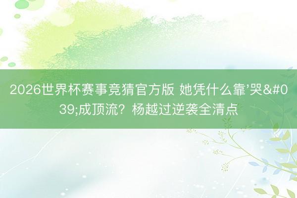 2026世界杯赛事竞猜官方版 她凭什么靠'哭'成顶流？杨越过逆袭全清点