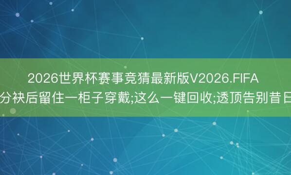 2026世界杯赛事竞猜最新版V2026.FIFA 分袂后留住一柜子穿戴;这么一键回收;透顶告别昔日