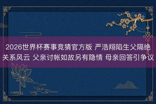 2026世界杯赛事竞猜官方版 严浩翔陷生父隔绝关系风云 父亲讨帐如故另有隐情 母亲回答引争议