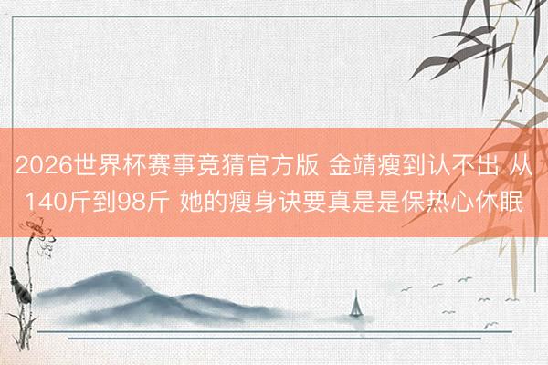 2026世界杯赛事竞猜官方版 金靖瘦到认不出 从140斤到98斤 她的瘦身诀要真是是保热心休眠