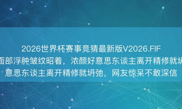2026世界杯赛事竞猜最新版V2026.FIFA 迪丽热巴生图翻车！面部浮肿皱纹昭着，浓颜好意思东谈主离开精修就坍弛，网友惊呆不敢深信