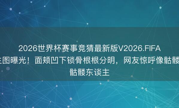 2026世界杯赛事竞猜最新版V2026.FIFA 金晨生图曝光！面颊凹下锁骨根根分明，网友惊呼像骷髅东谈主