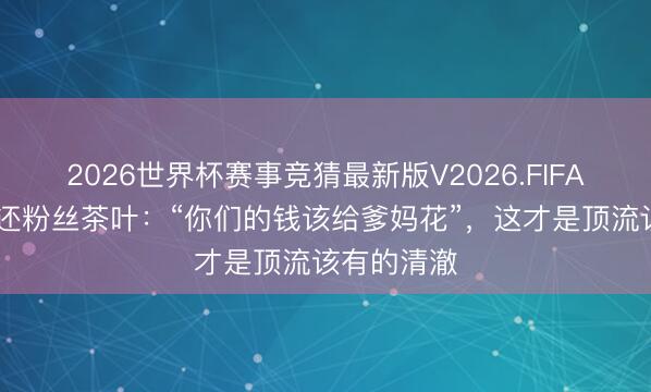 2026世界杯赛事竞猜最新版V2026.FIFA 张颂文璧还粉丝茶叶：“你们的钱该给爹妈花”，这才是顶流该有的清澈
