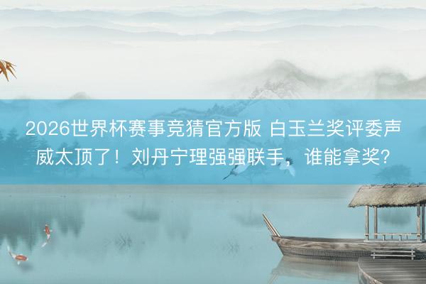 2026世界杯赛事竞猜官方版 白玉兰奖评委声威太顶了！刘丹宁理强强联手，谁能拿奖？