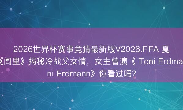 2026世界杯赛事竞猜最新版V2026.FIFA 戛纳爆款预定!《闾里》揭秘冷战父女情,女主曾演《 Toni Erdmann》你看过吗?