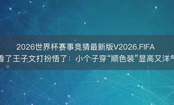 2026世界杯赛事竞猜最新版V2026.FIFA 看了王子文打扮悟了:小个子穿“顺色装”显高又洋气