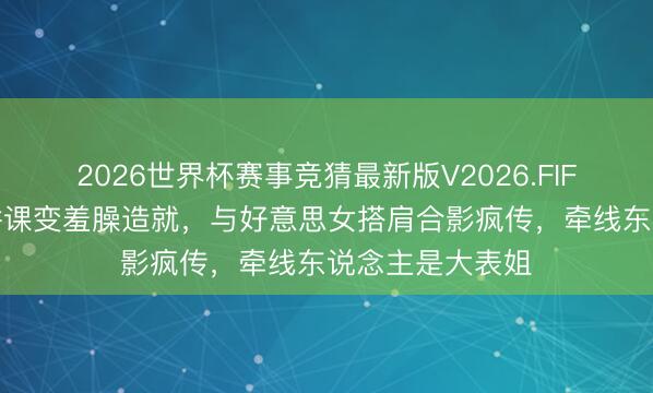2026世界杯赛事竞猜最新版V2026.FIFA 梁靖崑北电讲课变羞臊造就，与好意思女搭肩合影疯传，牵线东说念主是大表姐