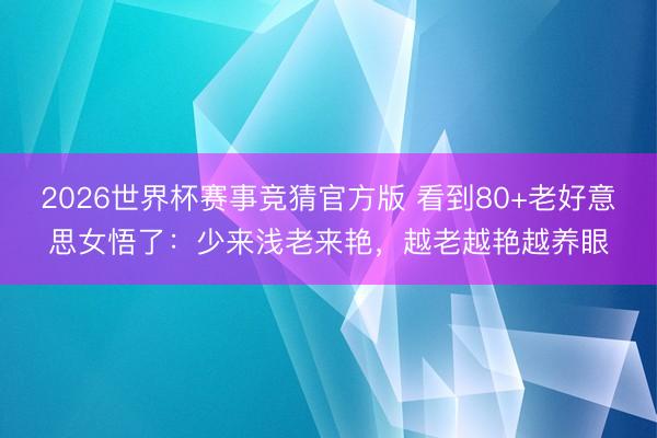 2026世界杯赛事竞猜官方版 看到80+老好意思女悟了:少来浅老来艳,越老越艳越养眼