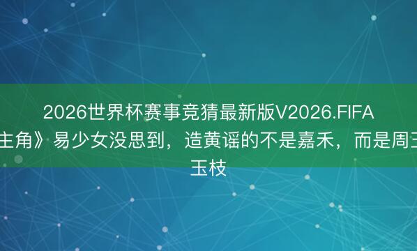 2026世界杯赛事竞猜最新版V2026.FIFA 《主角》易少女没思到，造黄谣的不是嘉禾，而是周玉枝