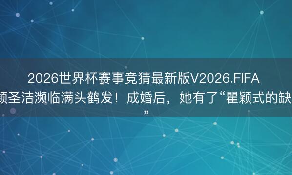 2026世界杯赛事竞猜最新版V2026.FIFA 瞿颖圣洁濒临满头鹤发!成婚后,她有了“瞿颖式的缺憾”