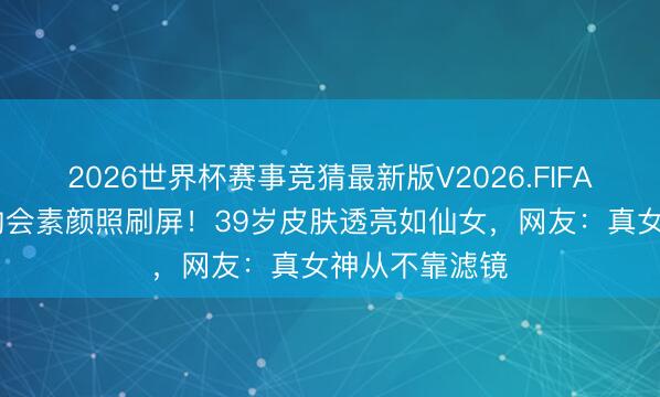 2026世界杯赛事竞猜最新版V2026.FIFA 刘亦菲北电约会素颜照刷屏!39岁皮肤透亮如仙女,网友:真女神从不靠滤镜