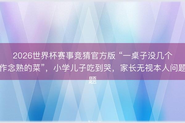 2026世界杯赛事竞猜官方版 “一桌子没几个作念熟的菜”，小学儿子吃到哭，家长无视本人问题