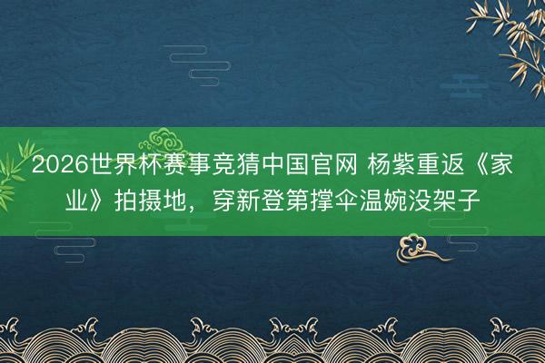 2026世界杯赛事竞猜中国官网 杨紫重返《家业》拍摄地,穿新登第撑伞温婉没架子