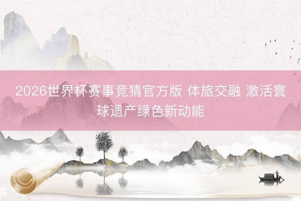 2026世界杯赛事竞猜官方版 体旅交融 激活寰球遗产绿色新动能