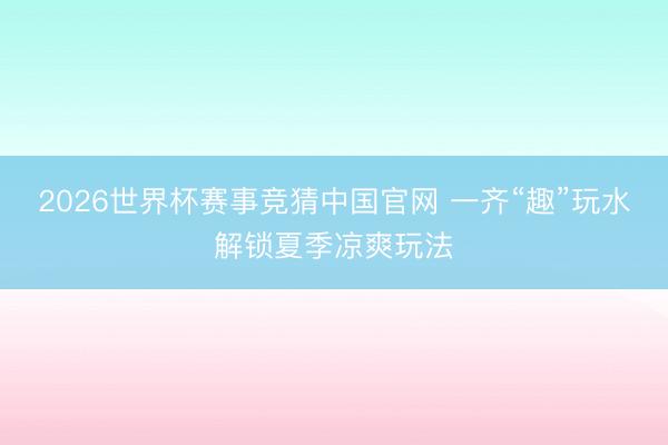 2026世界杯赛事竞猜中国官网 一齐“趣”玩水解锁夏季凉爽玩法