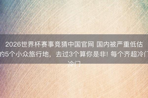 2026世界杯赛事竞猜中国官网 国内被严重低估的5个小众旅行地,去过3个算你是非! 每个齐超冷门