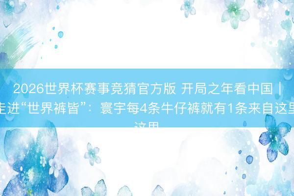 2026世界杯赛事竞猜官方版 开局之年看中国｜走进“世界裤皆”：寰宇每4条牛仔裤就有1条来自这里