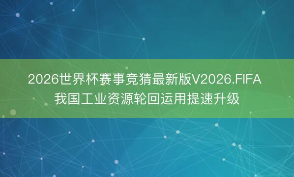 2026世界杯赛事竞猜最新版V2026.FIFA 我国工业资源轮回运用提速升级