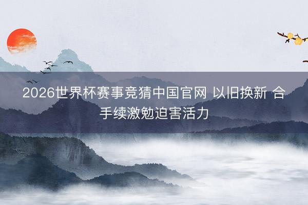 2026世界杯赛事竞猜中国官网 以旧换新 合手续激勉迫害活力