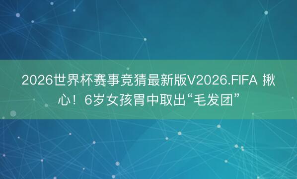 2026世界杯赛事竞猜最新版V2026.FIFA 揪心!6岁女孩胃中取出“毛发团”