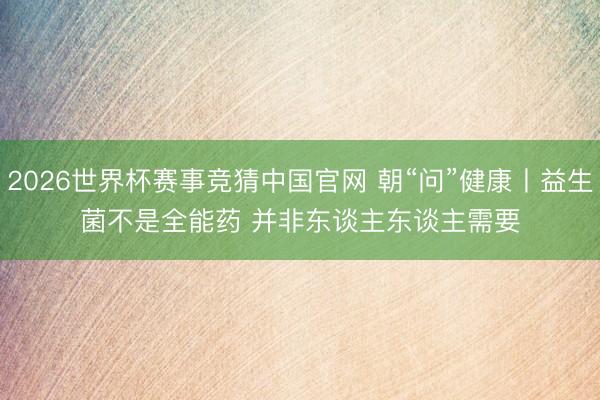 2026世界杯赛事竞猜中国官网 朝“问”健康丨益生菌不是全能药 并非东谈主东谈主需要