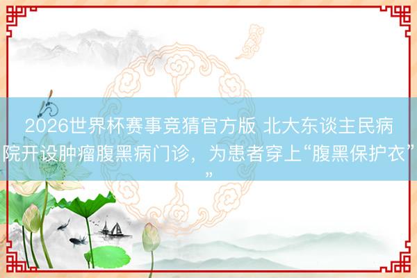 2026世界杯赛事竞猜官方版 北大东谈主民病院开设肿瘤腹黑病门诊，为患者穿上“腹黑保护衣”