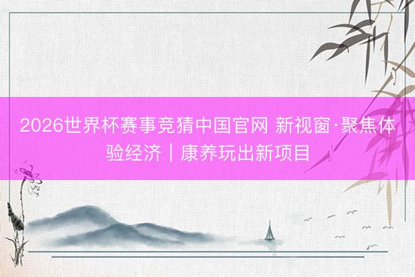 2026世界杯赛事竞猜中国官网 新视窗·聚焦体验经济|康养玩出新项目
