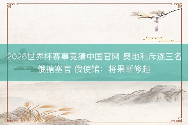 2026世界杯赛事竞猜中国官网 奥地利斥逐三名俄搪塞官 俄使馆:将果断修起