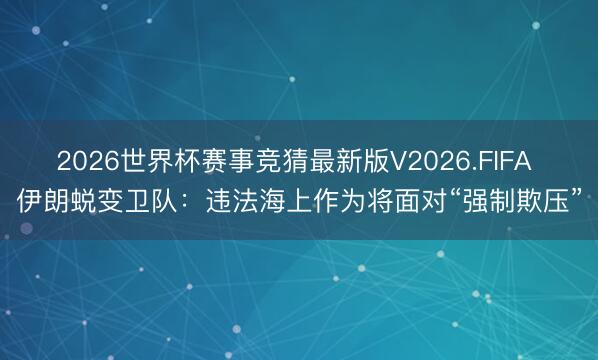 2026世界杯赛事竞猜最新版V2026.FIFA 伊朗蜕变卫队:违法海上作为将面对“强制欺压”