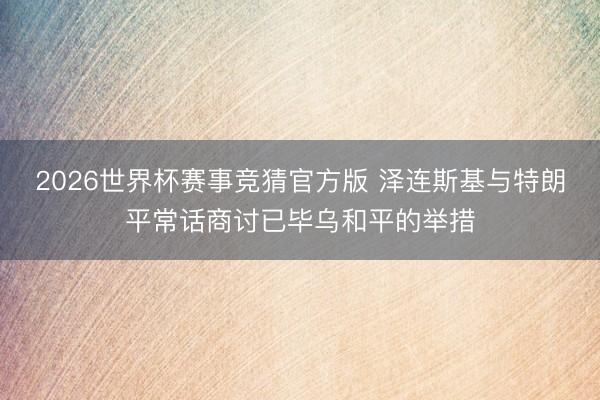 2026世界杯赛事竞猜官方版 泽连斯基与特朗平常话商讨已毕乌和平的举措