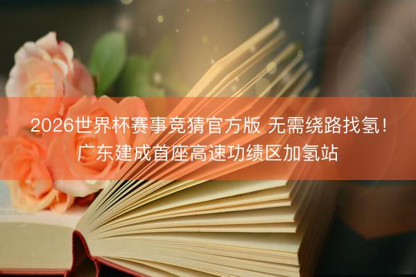 2026世界杯赛事竞猜官方版 无需绕路找氢!广东建成首座高速功绩区加氢站