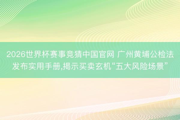 2026世界杯赛事竞猜中国官网 广州黄埔公检法发布实用手册，揭示买卖玄机“五大风险场景”