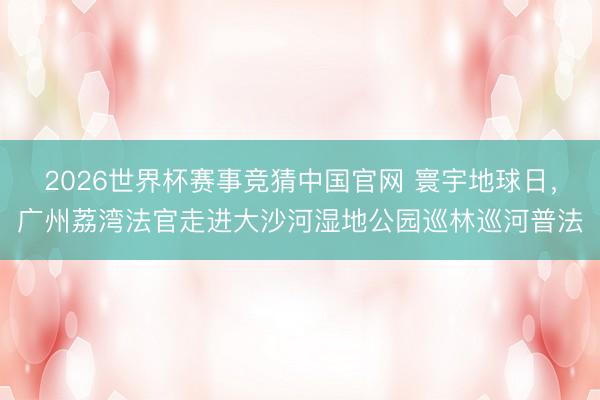 2026世界杯赛事竞猜中国官网 寰宇地球日，广州荔湾法官走进大沙河湿地公园巡林巡河普法