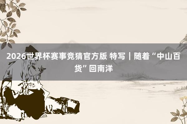 2026世界杯赛事竞猜官方版 特写|随着“中山百货”回南洋