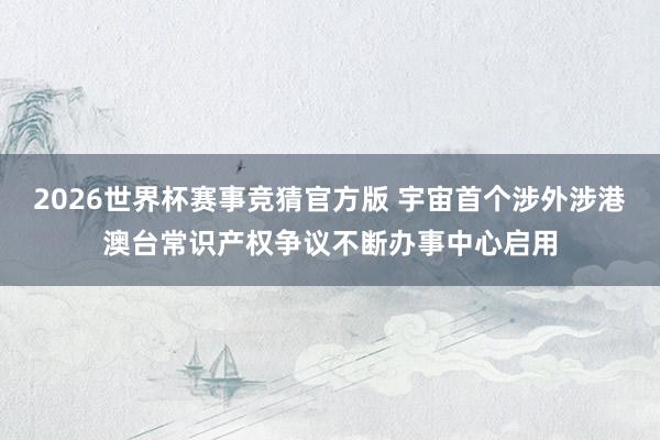 2026世界杯赛事竞猜官方版 宇宙首个涉外涉港澳台常识产权争议不断办事中心启用