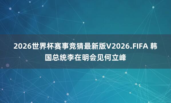 2026世界杯赛事竞猜最新版V2026.FIFA 韩国总统李在明会见何立峰